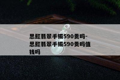 思懿翡翠手镯590贵吗-思懿翡翠手镯590贵吗值钱吗