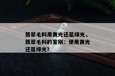 翡翠毛料用黄光还是绿光，翡翠毛料的鉴别：使用黄光还是绿光？