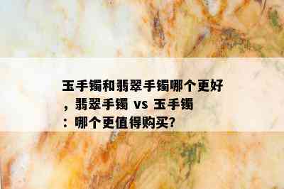 玉手镯和翡翠手镯哪个更好，翡翠手镯 vs 玉手镯：哪个更值得购买？