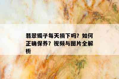 翡翠镯子每天摘下吗？如何正确保养？视频与图片全解析