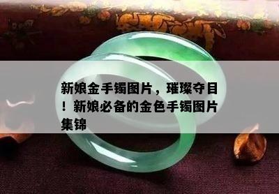 新娘金手镯图片，璀璨夺目！新娘必备的金色手镯图片集锦