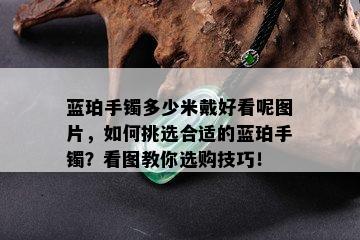 蓝珀手镯多少米戴好看呢图片，如何挑选合适的蓝珀手镯？看图教你选购技巧！