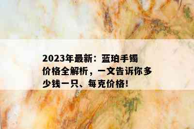 2023年最新：蓝珀手镯价格全解析，一文告诉你多少钱一只、每克价格！