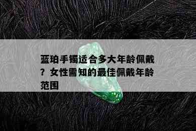 蓝珀手镯适合多大年龄佩戴？女性需知的更佳佩戴年龄范围