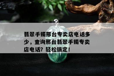 翡翠手镯邢台专卖店电话多少，查询邢台翡翠手镯专卖店电话？轻松搞定！