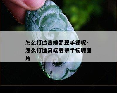 怎么打造高端翡翠手镯呢-怎么打造高端翡翠手镯呢图片