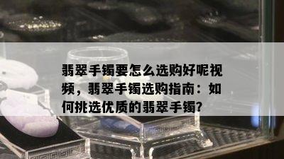 翡翠手镯要怎么选购好呢视频，翡翠手镯选购指南：如何挑选优质的翡翠手镯？