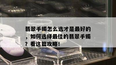 翡翠手镯怎么选才是更好的，如何选择更佳的翡翠手镯？看这篇攻略！