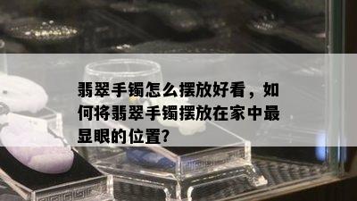 翡翠手镯怎么摆放好看，如何将翡翠手镯摆放在家中最显眼的位置？