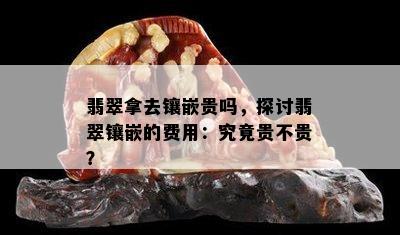 翡翠拿去镶嵌贵吗，探讨翡翠镶嵌的费用：究竟贵不贵？