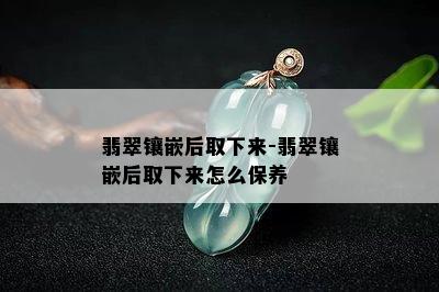 翡翠镶嵌后取下来-翡翠镶嵌后取下来怎么保养