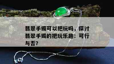 翡翠手镯可以把玩吗，探讨翡翠手镯的把玩乐趣：可行与否？