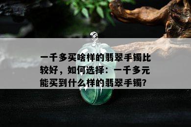 一千多买啥样的翡翠手镯比较好，如何选择：一千多元能买到什么样的翡翠手镯？