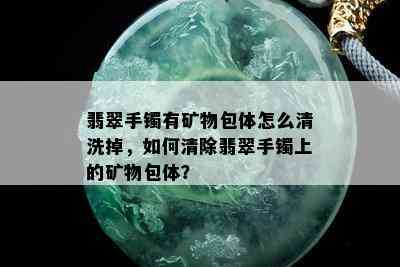 翡翠手镯有矿物包体怎么清洗掉，如何清除翡翠手镯上的矿物包体？