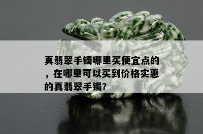 真翡翠手镯哪里买便宜点的，在哪里可以买到价格实惠的真翡翠手镯？