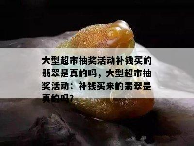 大型超市抽奖活动补钱买的翡翠是真的吗，大型超市抽奖活动：补钱买来的翡翠是真的吗？