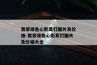 翡翠绿色心形耳钉图片及价格-翡翠绿色心形耳钉图片及价格大全