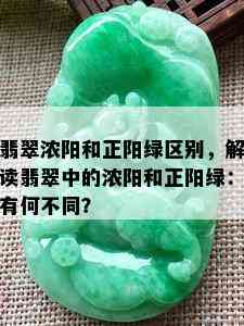 翡翠浓阳和正阳绿区别，解读翡翠中的浓阳和正阳绿：有何不同？