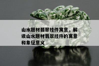 山水题材翡翠挂件寓意，解读山水题材翡翠挂件的寓意和象征意义