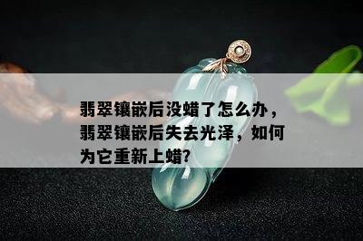 翡翠镶嵌后没蜡了怎么办，翡翠镶嵌后失去光泽，如何为它重新上蜡？