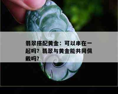 翡翠搭配黄金：可以串在一起吗？翡翠与黄金能共同佩戴吗？