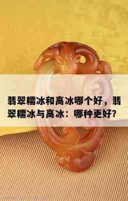 翡翠糯冰和高冰哪个好，翡翠糯冰与高冰：哪种更好？