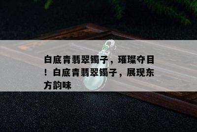 白底青翡翠镯子，璀璨夺目！白底青翡翠镯子，展现东方韵味