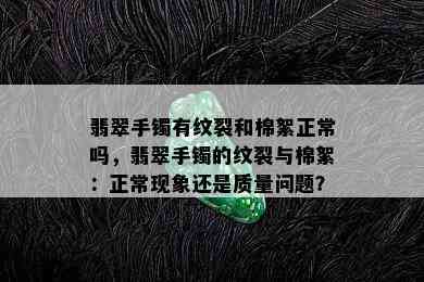 翡翠手镯有纹裂和棉絮正常吗，翡翠手镯的纹裂与棉絮：正常现象还是质量问题？