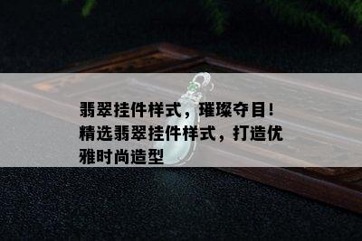 翡翠挂件样式，璀璨夺目！精选翡翠挂件样式，打造优雅时尚造型