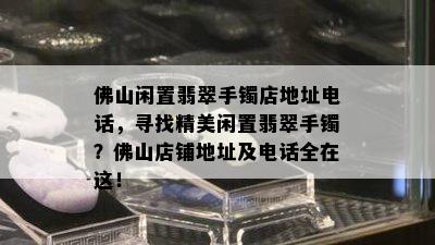 佛山闲置翡翠手镯店地址电话，寻找精美闲置翡翠手镯？佛山店铺地址及电话全在这！