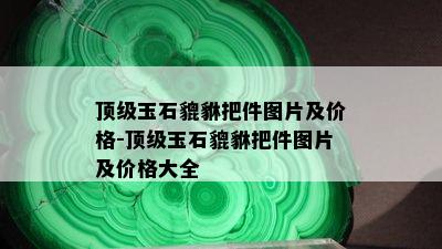 顶级玉石貔貅把件图片及价格-顶级玉石貔貅把件图片及价格大全