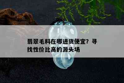 翡翠毛料在哪进货便宜？寻找性价比高的源头场