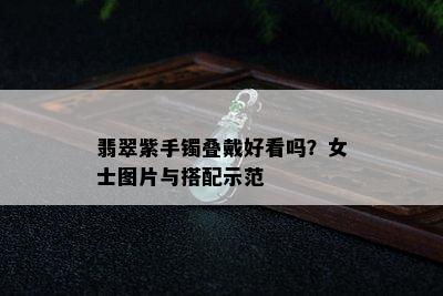 翡翠紫手镯叠戴好看吗？女士图片与搭配示范