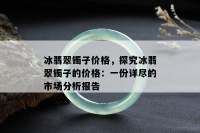 冰翡翠镯子价格，探究冰翡翠镯子的价格：一份详尽的市场分析报告