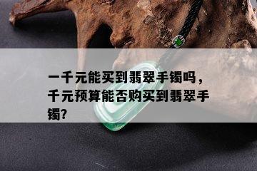 一千元能买到翡翠手镯吗，千元预算能否购买到翡翠手镯？