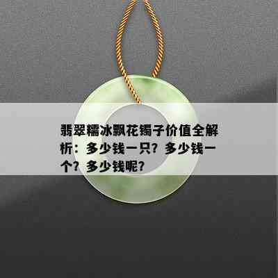 翡翠糯冰飘花镯子价值全解析：多少钱一只？多少钱一个？多少钱呢？