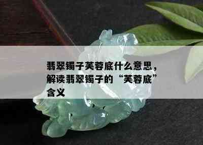 翡翠镯子芙蓉底什么意思，解读翡翠镯子的“芙蓉底”含义