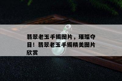 翡翠老玉手镯图片，璀璨夺目！翡翠老玉手镯精美图片欣赏