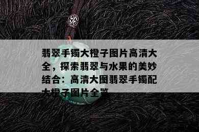 翡翠手镯大橙子图片高清大全，探索翡翠与水果的美妙结合：高清大图翡翠手镯配大橙子图片全览