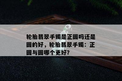 轮胎翡翠手镯是正圆吗还是圆的好，轮胎翡翠手镯：正圆与圆哪个更好？