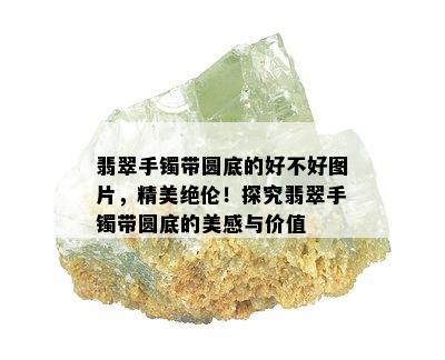 翡翠手镯带圆底的好不好图片，精美绝伦！探究翡翠手镯带圆底的美感与价值