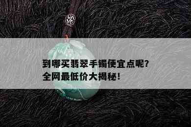 到哪买翡翠手镯便宜点呢？全网更低价大揭秘！