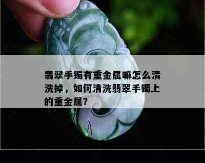 翡翠手镯有重金属嘛怎么清洗掉，如何清洗翡翠手镯上的重金属？