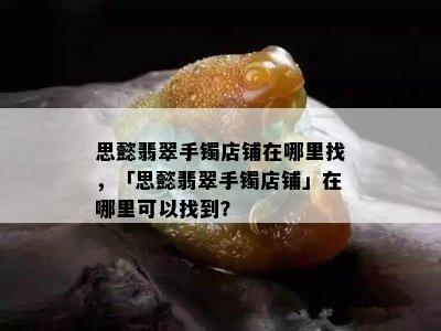 思懿翡翠手镯店铺在哪里找，「思懿翡翠手镯店铺」在哪里可以找到？