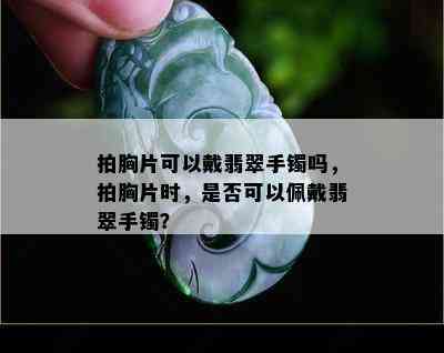 拍胸片可以戴翡翠手镯吗，拍胸片时，是否可以佩戴翡翠手镯？