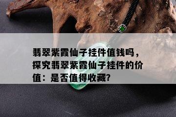 翡翠紫霞仙子挂件值钱吗，探究翡翠紫霞仙子挂件的价值：是否值得收藏？