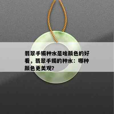 翡翠手镯种水是啥颜色的好看，翡翠手镯的种水：哪种颜色更美观？