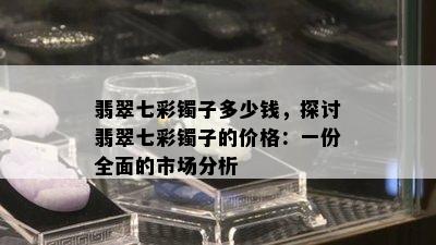 翡翠七彩镯子多少钱，探讨翡翠七彩镯子的价格：一份全面的市场分析