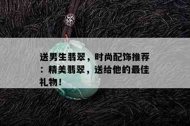 送男生翡翠，时尚配饰推荐：精美翡翠，送给他的更佳礼物！