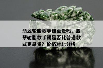 翡翠轮胎款手镯更贵吗，翡翠轮胎款手镯是否比普通款式更昂贵？价格对比分析